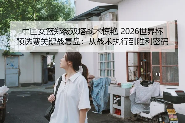 中国女篮郑薇双塔战术惊艳 2026世界杯预选赛关键战复盘：从战术执行到胜利密码
