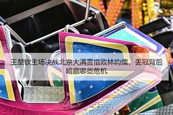 王楚钦主场决战北京大满贯惜败林昀儒，丢冠背后暗藏哪些危机