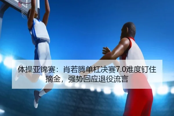 体操亚锦赛：肖若腾单杠决赛7.0难度钉住摘金，强势回应退役流言