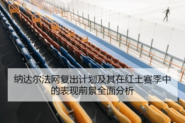 纳达尔法网复出计划及其在红土赛季中的表现前景全面分析